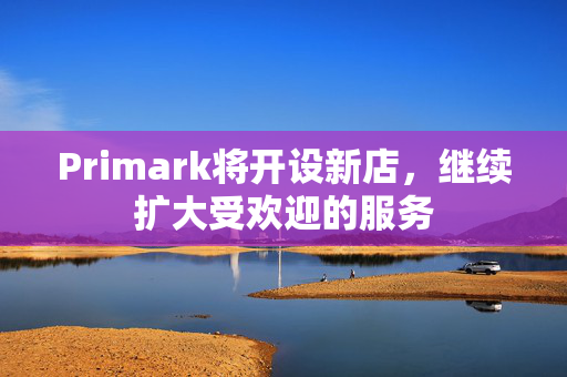 Primark将开设新店，继续扩大受欢迎的服务