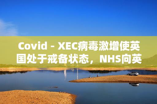 Covid - XEC病毒激增使英国处于戒备状态，NHS向英国人发出了为期5天的警告