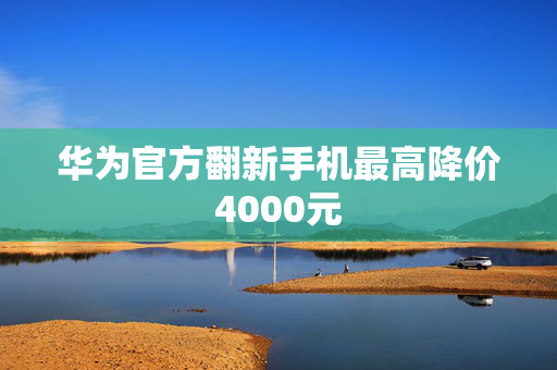 华为官方翻新手机最高降价4000元