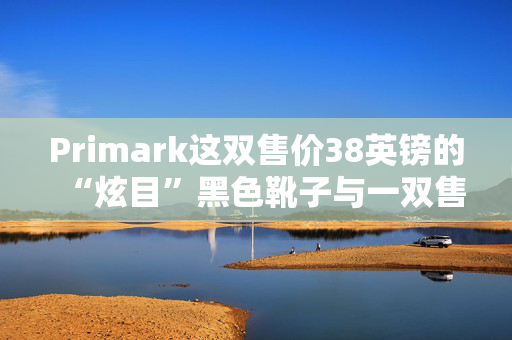 Primark这双售价38英镑的“炫目”黑色靴子与一双售价219英镑的名牌靴子“几乎一模一样”