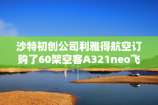 沙特初创公司利雅得航空订购了60架空客A321neo飞机