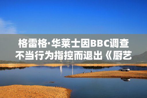 格雷格·华莱士因BBC调查不当行为指控而退出《厨艺大师》