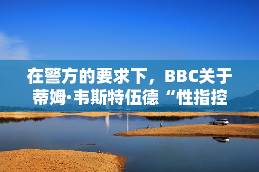 在警方的要求下，BBC关于蒂姆·韦斯特伍德“性指控”的报道暂停了