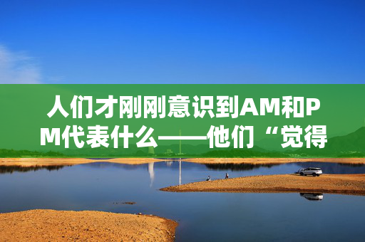 人们才刚刚意识到AM和PM代表什么——他们“觉得自己很愚蠢”。