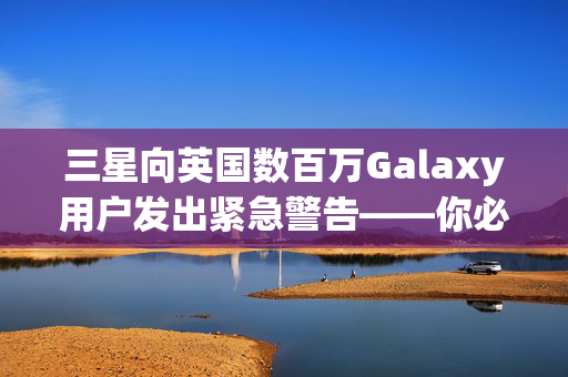 三星向英国数百万Galaxy用户发出紧急警告——你必须现在检查你的手机