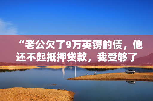 “老公欠了9万英镑的债，他还不起抵押贷款，我受够了他的谎言。”