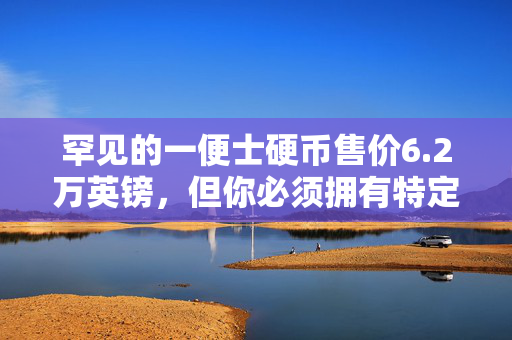 罕见的一便士硬币售价6.2万英镑，但你必须拥有特定的版本才能变得“富有”