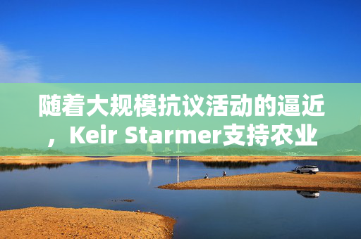 随着大规模抗议活动的逼近，Keir Starmer支持农业税改革