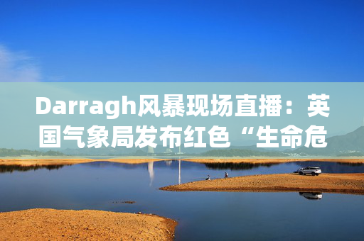 Darragh风暴现场直播：英国气象局发布红色“生命危险”警报，称时速90英里的大风将袭击英国