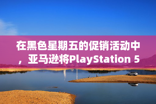 在黑色星期五的促销活动中，亚马逊将PlayStation 5的价格降至有史以来的最低价格