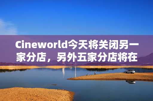 Cineworld今天将关闭另一家分店，另外五家分店将在几周内永久关闭